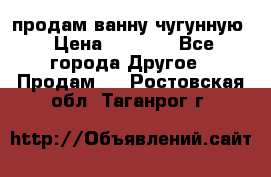 продам ванну чугунную › Цена ­ 7 000 - Все города Другое » Продам   . Ростовская обл.,Таганрог г.